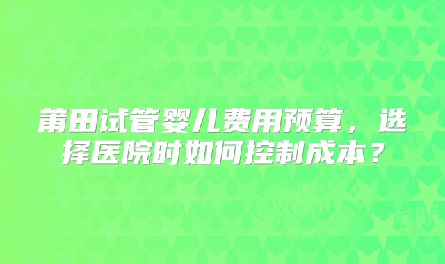 莆田试管婴儿费用预算，选择医院时如何控制成本？