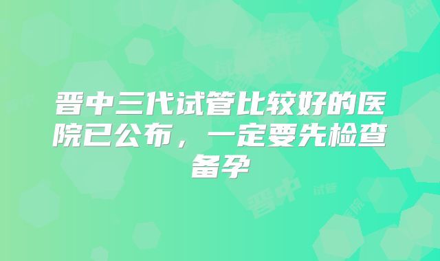 晋中三代试管比较好的医院已公布,一定要先检查备孕