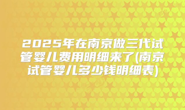 2025年在南京做三代试管婴儿费用明细来了(南京试管婴儿多少钱明细表)