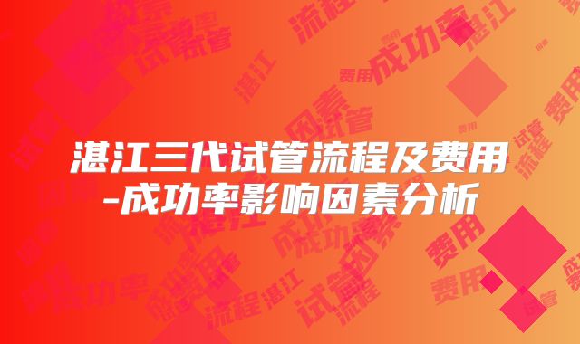 湛江三代试管流程及费用-成功率影响因素分析