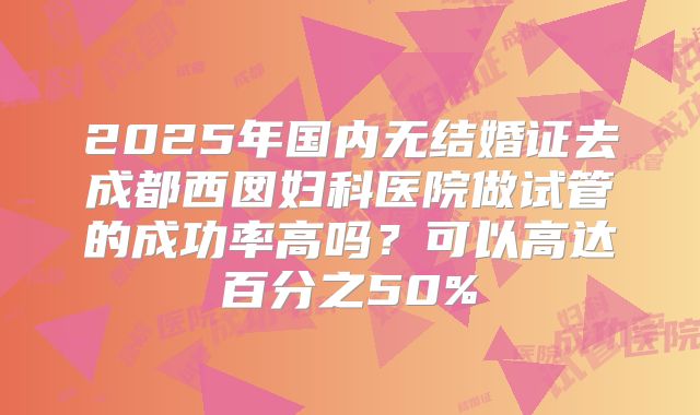 2025年国内无结婚证去成都西囡妇科医院做试管的成功率高吗?可以高达百分之50%