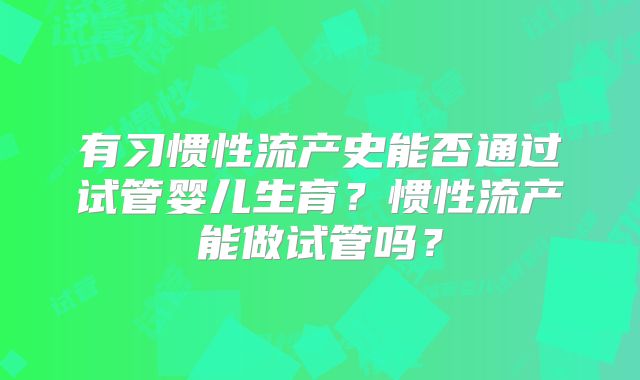 有习惯性流产史能否通过试管婴儿生育？惯性流产能做试管吗？