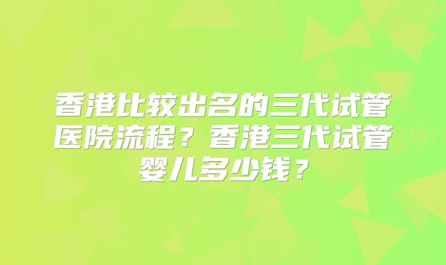 香港比较出名的三代试管医院流程?香港三代试管婴儿多少钱?