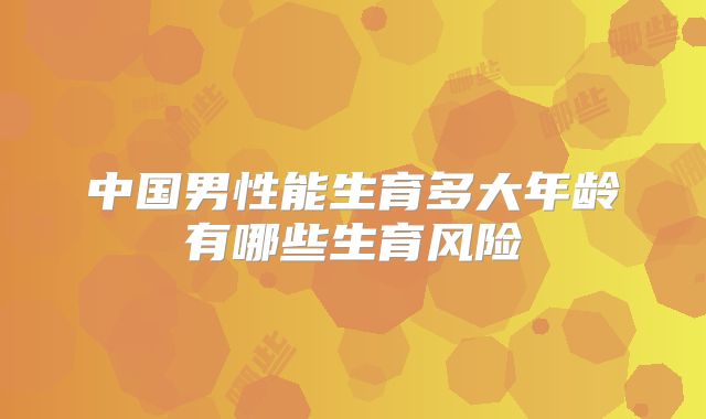 中国男性能生育多大年龄有哪些生育风险
