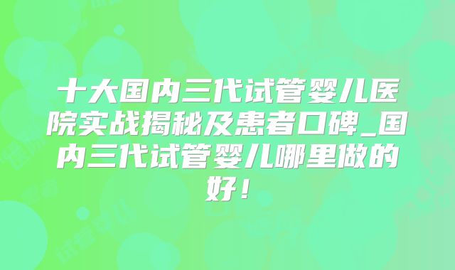 十大国内三代试管婴儿医院实战揭秘及患者口碑_国内三代试管婴儿哪里做的好!