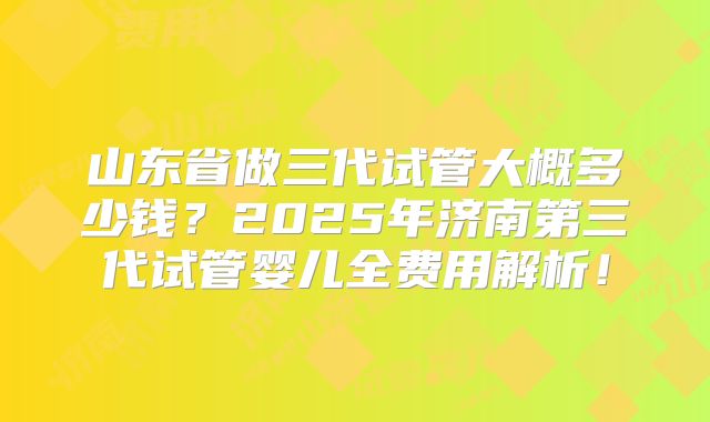 山东省做三代试管大概多少钱？2025年济南第三代试管婴儿全费用解析！