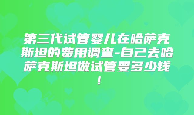第三代试管婴儿在哈萨克斯坦的费用调查-自己去哈萨克斯坦做试管要多少钱！