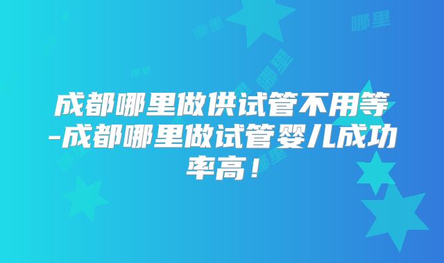 成都哪里做供试管不用等-成都哪里做试管婴儿成功率高！