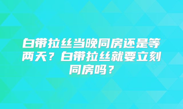 白带拉丝当晚同房还是等两天？白带拉丝就要立刻同房吗？