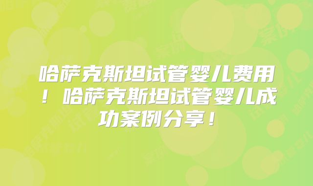 哈萨克斯坦试管婴儿费用！哈萨克斯坦试管婴儿成功案例分享！