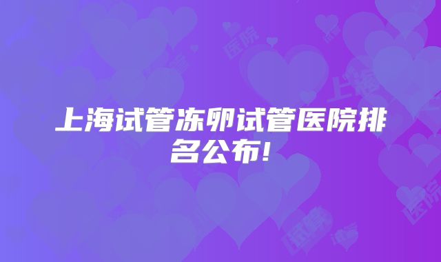 上海试管冻卵试管医院排名公布!
