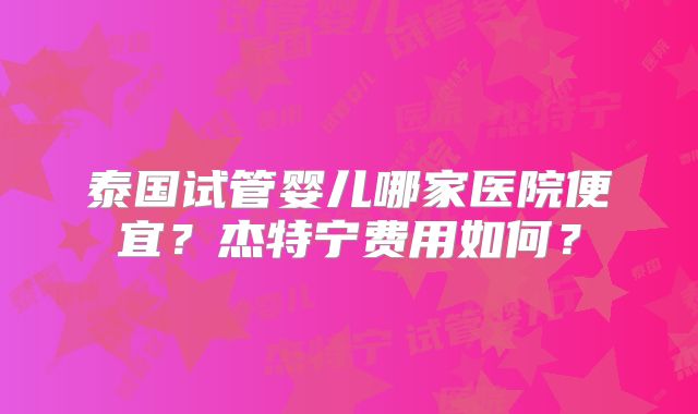 泰国试管婴儿哪家医院便宜？杰特宁费用如何？