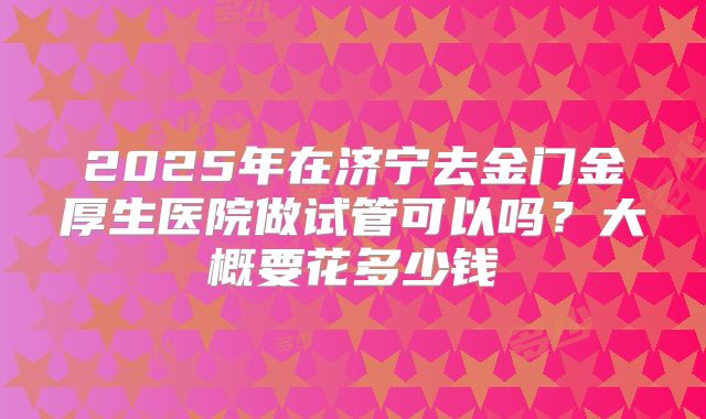 2025年在济宁去金门金厚生医院做试管可以吗?大概要花多少钱