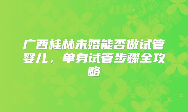 广西桂林未婚能否做试管婴儿，单身试管步骤全攻略