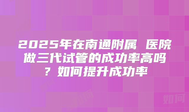 2025年在南通附属 医院做三代试管的成功率高吗？如何提升成功率