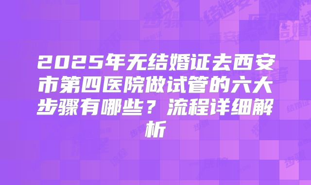 2025年无结婚证去西安市第四医院做试管的六大步骤有哪些？流程详细解析