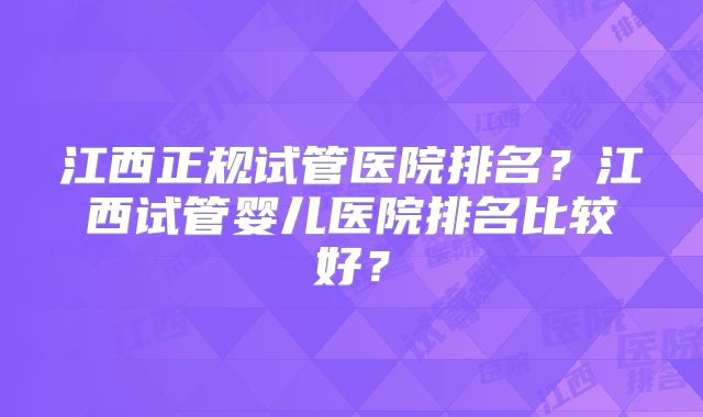 江西正规试管医院排名?江西试管婴儿医院排名比较好?