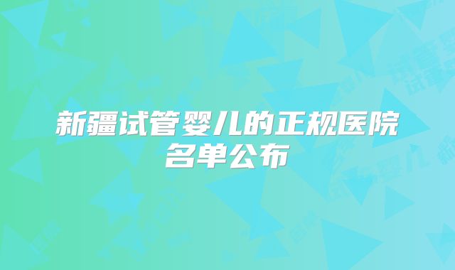 新疆试管婴儿的正规医院名单公布