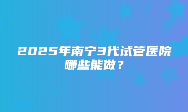 2025年南宁3代试管医院哪些能做?