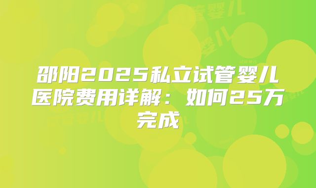 邵阳2025私立试管婴儿医院费用详解:如何25万完成