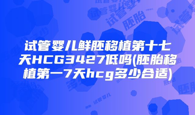 试管婴儿鲜胚移植第十七天HCG3427低吗(胚胎移植第一7天hcg多少合适)