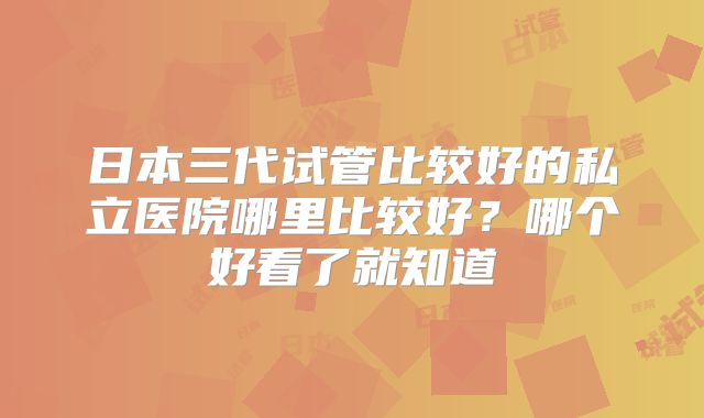 日本三代试管比较好的私立医院哪里比较好?哪个好看了就知道