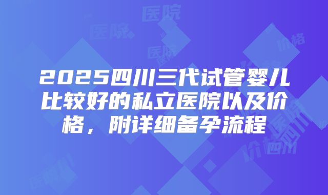 2025四川三代试管婴儿比较好的私立医院以及价格，附详细备孕流程