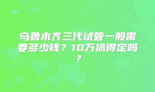 乌鲁木齐三代试管一般需要多少钱？10万搞得定吗？