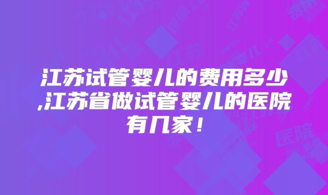 江苏试管婴儿的费用多少,江苏省做试管婴儿的医院有几家！