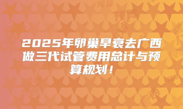 2025年卵巢早衰去广西做三代试管费用总计与预算规划！