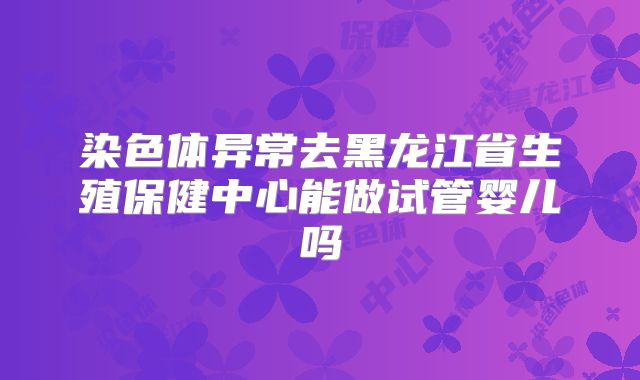 染色体异常去黑龙江省生殖保健中心能做试管婴儿吗