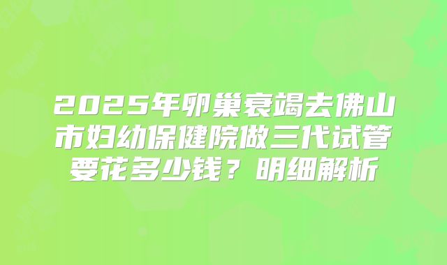 2025年卵巢衰竭去佛山市妇幼保健院做三代试管要花多少钱？明细解析