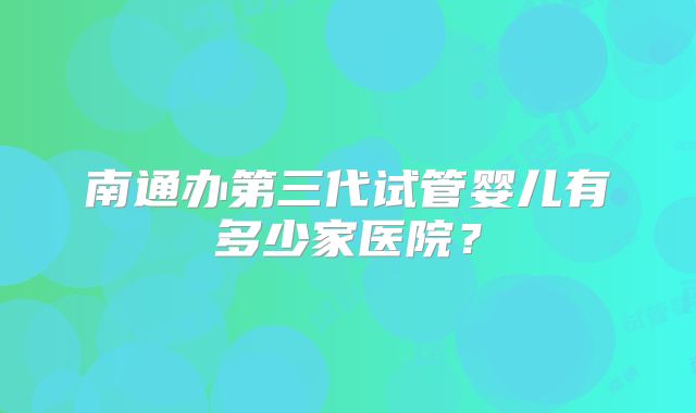 南通办第三代试管婴儿有多少家医院？