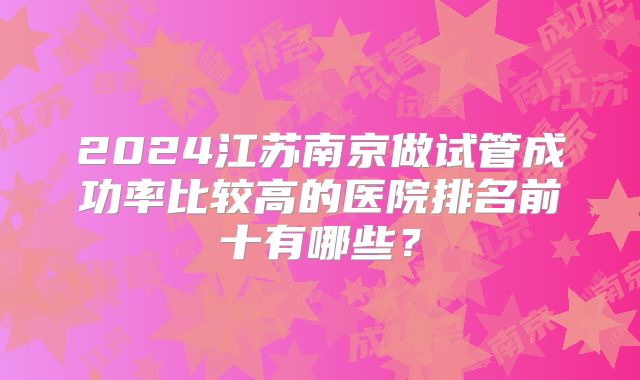 2024江苏南京做试管成功率比较高的医院排名前十有哪些？