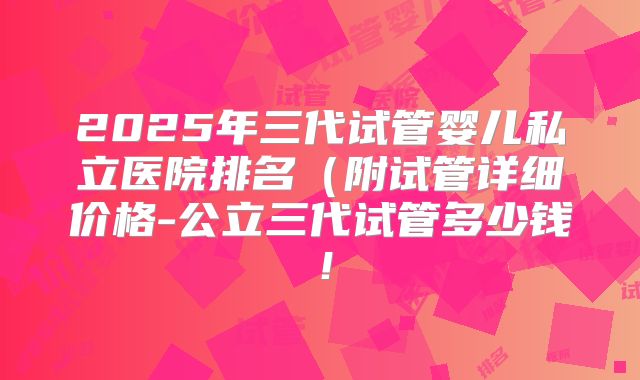 2025年三代试管婴儿私立医院排名（附试管详细价格-公立三代试管多少钱！