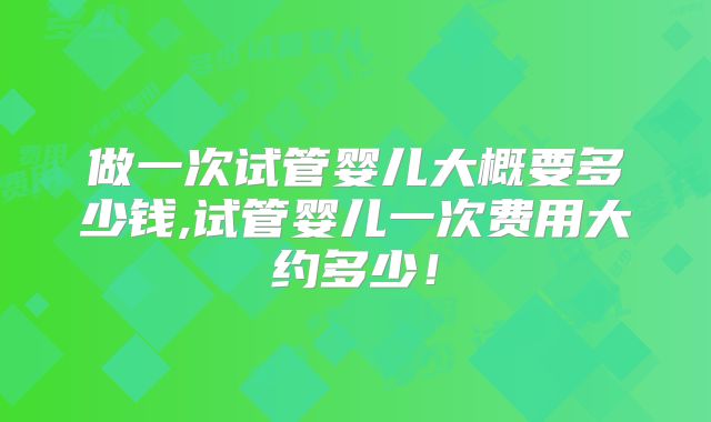 做一次试管婴儿大概要多少钱,试管婴儿一次费用大约多少！