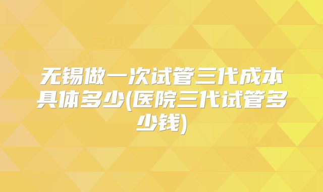 无锡做一次试管三代成本具体多少(医院三代试管多少钱)