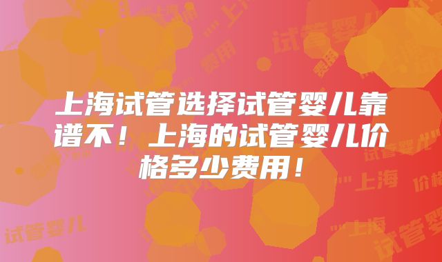 上海试管选择试管婴儿靠谱不！上海的试管婴儿价格多少费用！