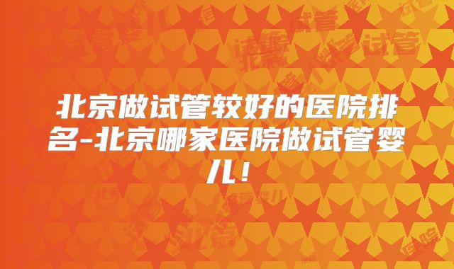 北京做试管较好的医院排名-北京哪家医院做试管婴儿！