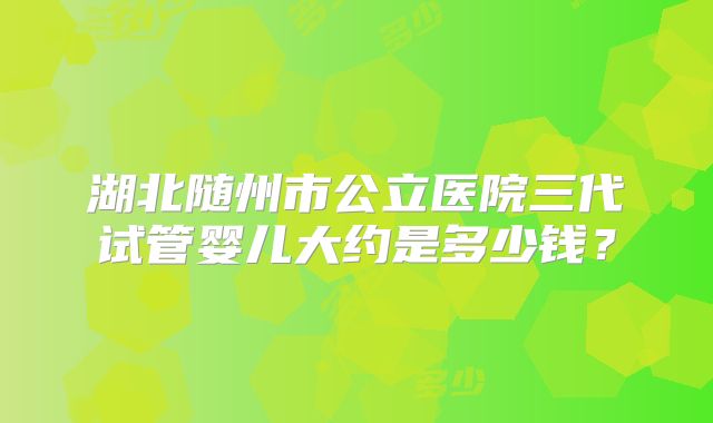 湖北随州市公立医院三代试管婴儿大约是多少钱?