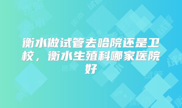衡水做试管去哈院还是卫校，衡水生殖科哪家医院好