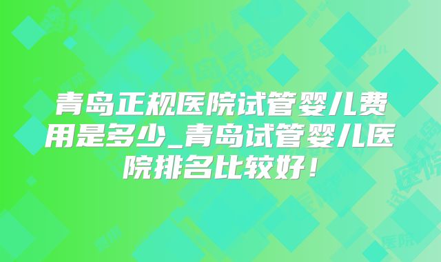 青岛正规医院试管婴儿费用是多少_青岛试管婴儿医院排名比较好！