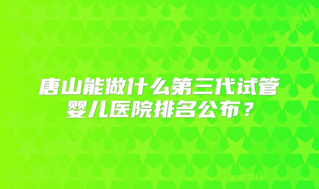 唐山能做什么第三代试管婴儿医院排名公布？