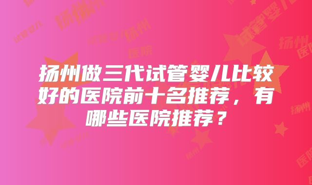 扬州做三代试管婴儿比较好的医院前十名推荐，有哪些医院推荐？