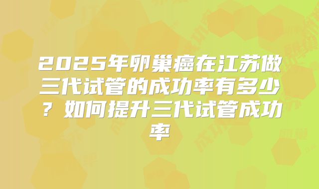 2025年卵巢癌在江苏做三代试管的成功率有多少？如何提升三代试管成功率