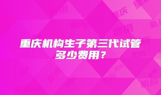 重庆机构生子第三代试管多少费用？