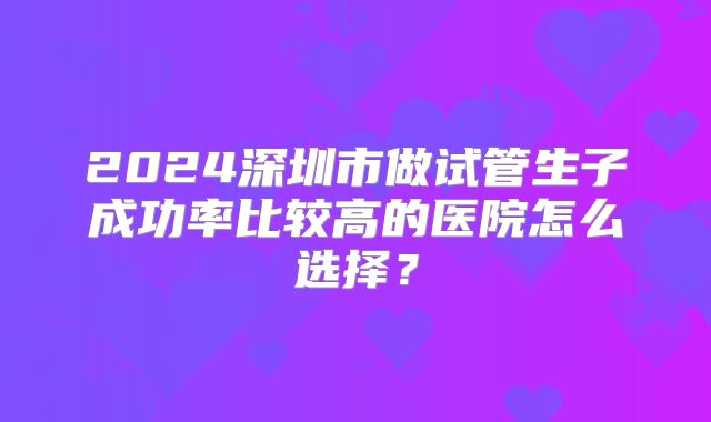 2024深圳市做试管生子成功率比较高的医院怎么选择?