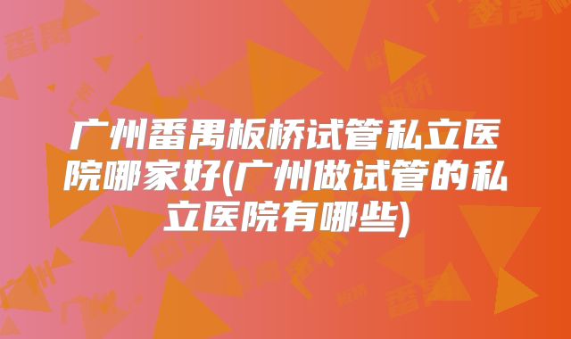 广州番禺板桥试管私立医院哪家好(广州做试管的私立医院有哪些)