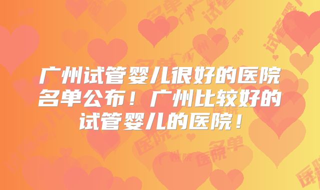 广州试管婴儿很好的医院名单公布！广州比较好的试管婴儿的医院！