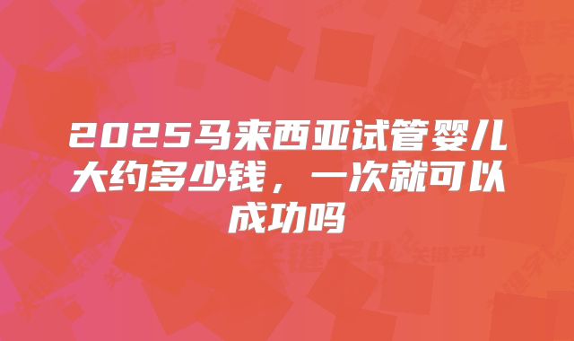 2025马来西亚试管婴儿大约多少钱，一次就可以成功吗